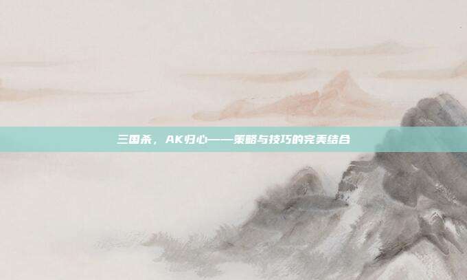 三国杀,AK归心——策略与技巧的完美结合