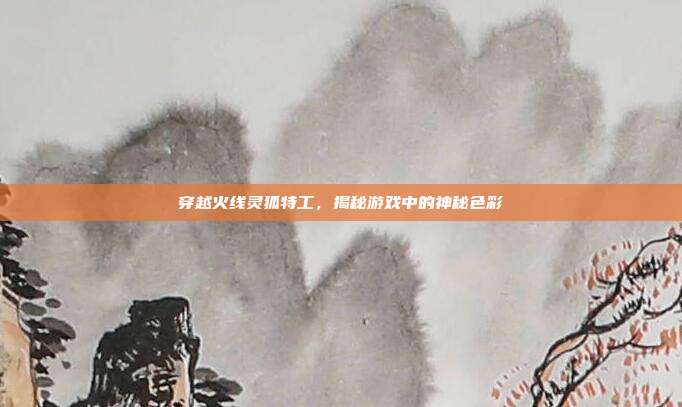 穿越火线灵狐特工,揭秘游戏中的神秘色彩