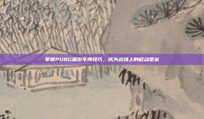 掌握PUBG端游车皮技巧,成为战场上的移动堡垒