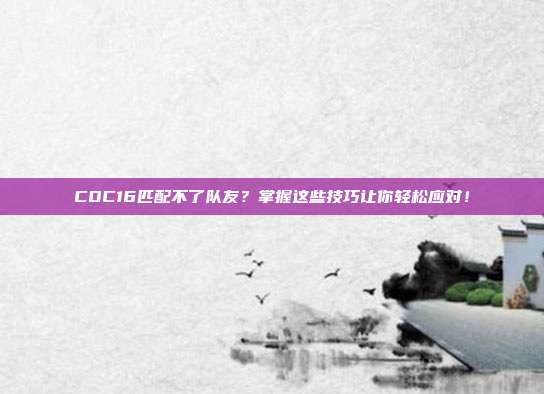 COC16匹配不了队友？掌握这些技巧让你轻松应对！