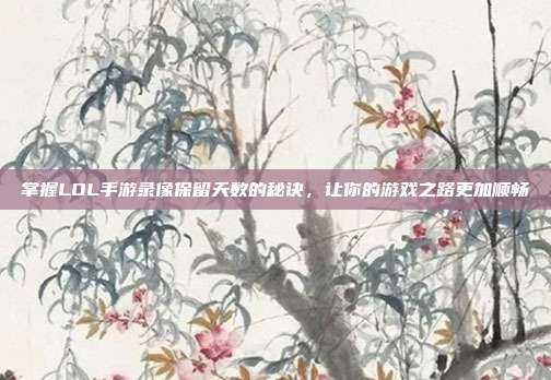 掌握LOL手游录像保留天数的秘诀,让你的游戏之路更加顺畅