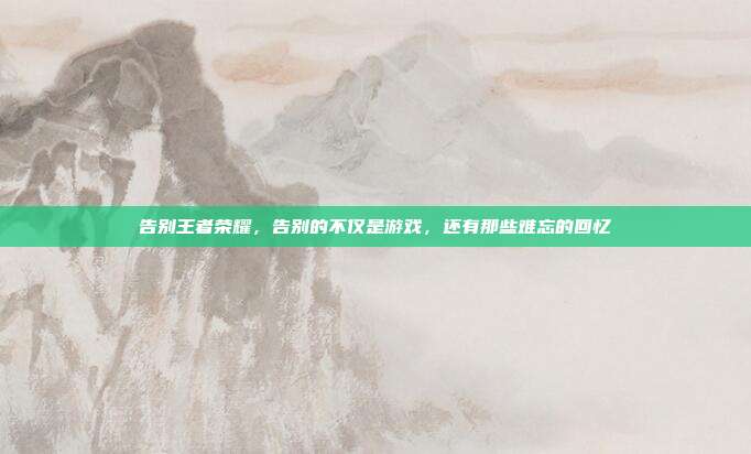 告别王者荣耀,告别的不仅是游戏,还有那些难忘的回忆