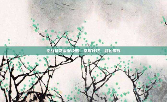 逆战玩马来剑攻略,掌握技巧,轻松取胜