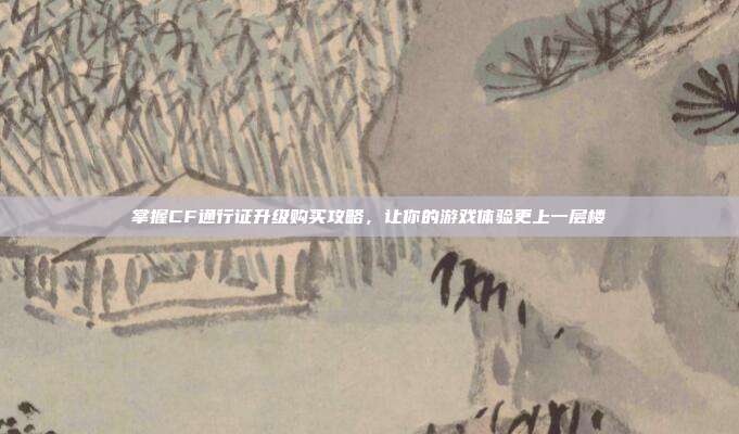 掌握CF通行证升级购买攻略，让你的游戏体验更上一层楼