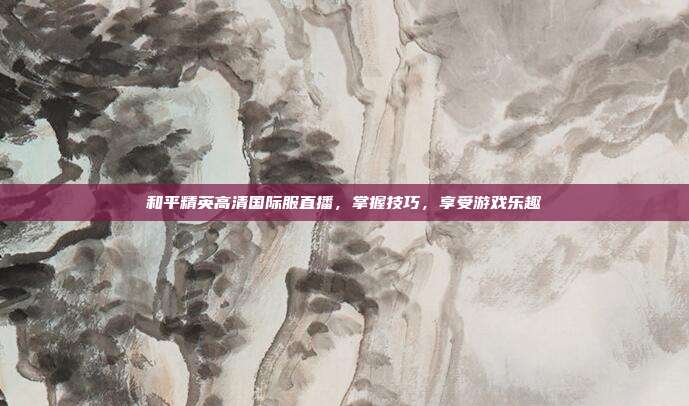 和平精英高清国际服直播,掌握技巧,享受游戏乐趣