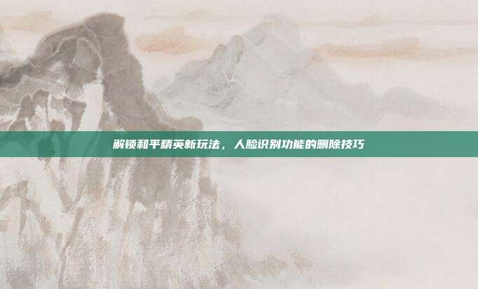 解锁和平精英新玩法，人脸识别功能的删除技巧