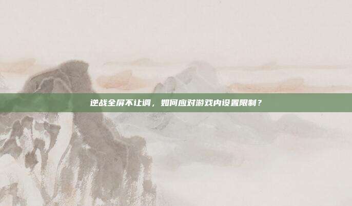 逆战全屏不让调,如何应对游戏内设置限制?
