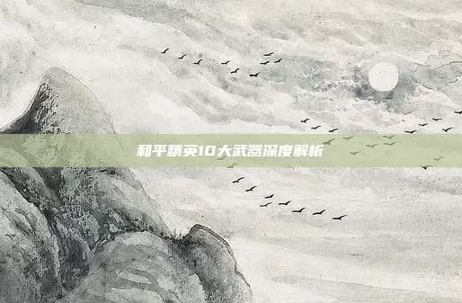 和平精英10大武器深度解析