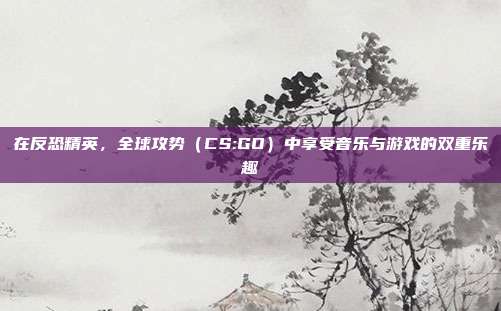 在反恐精英，全球攻势（CS:GO）中享受音乐与游戏的双重乐趣