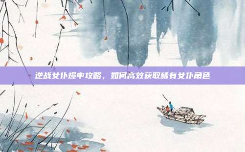 逆战女仆爆率攻略,如何高效获取稀有女仆角色