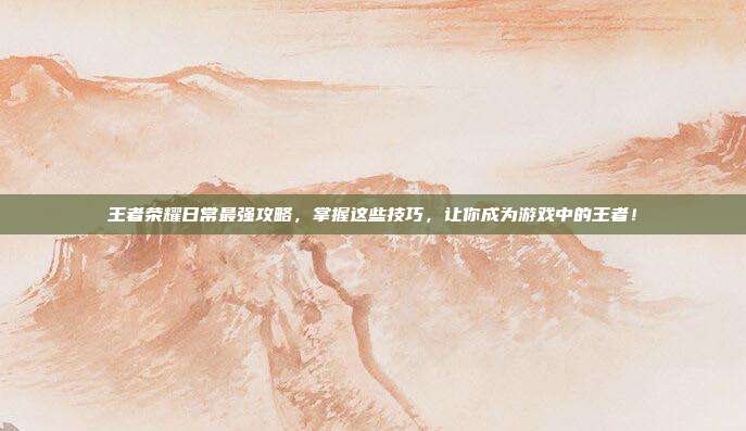 王者荣耀日常最强攻略,掌握这些技巧,让你成为游戏中的王者!