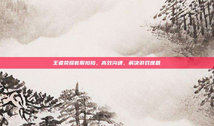 王者荣耀客服扣扣,高效沟通,解决游戏难题