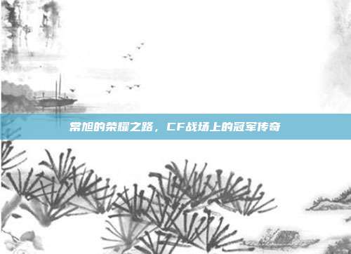 常旭的荣耀之路,CF战场上的冠军传奇