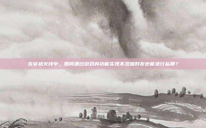 在穿越火线中,如何通过游戏内功能实现不添加好友也能进行私聊?