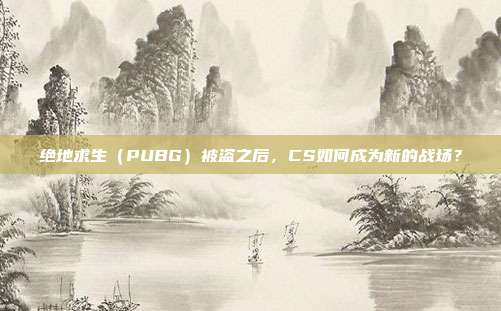 绝地求生（PUBG）被盗之后，CS如何成为新的战场？