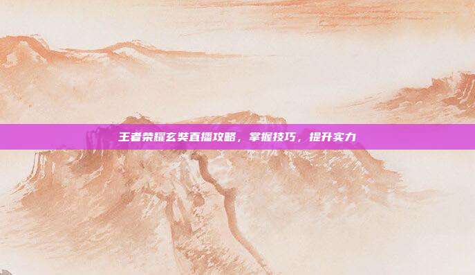王者荣耀玄奘直播攻略，掌握技巧，提升实力