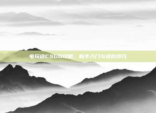 电玩店CSGO攻略,新手入门与进阶技巧