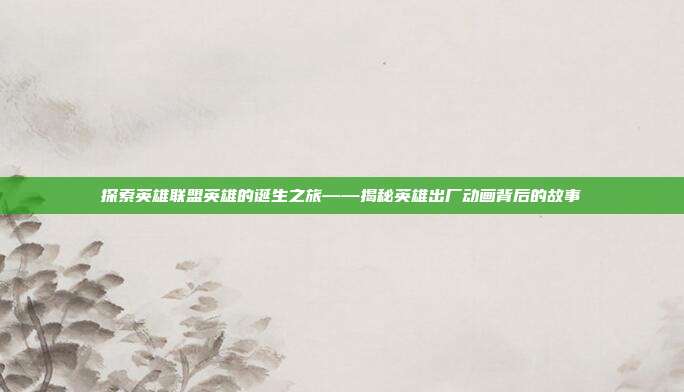探索英雄联盟英雄的诞生之旅——揭秘英雄出厂动画背后的故事