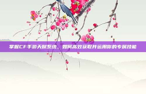 掌握CF手游天赋系统,如何高效获取并运用你的专属技能