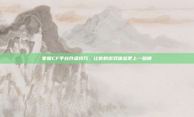 掌握CF平台升级技巧,让你的游戏体验更上一层楼