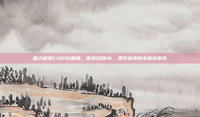 深入探索COD16剧情,使命召唤16,现代战争的丰富故事线