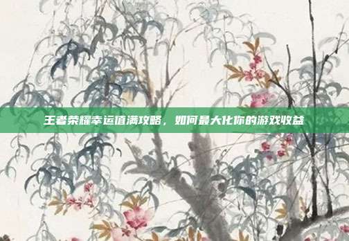 王者荣耀幸运值满攻略,如何最大化你的游戏收益