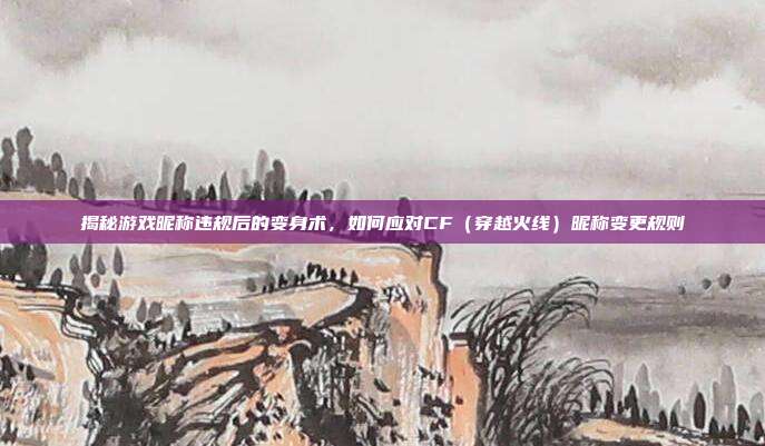 揭秘游戏昵称违规后的变身术，如何应对CF（穿越火线）昵称变更规则