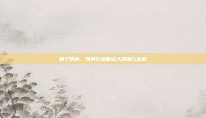 和平精英,如何打造吸引人的照片标题