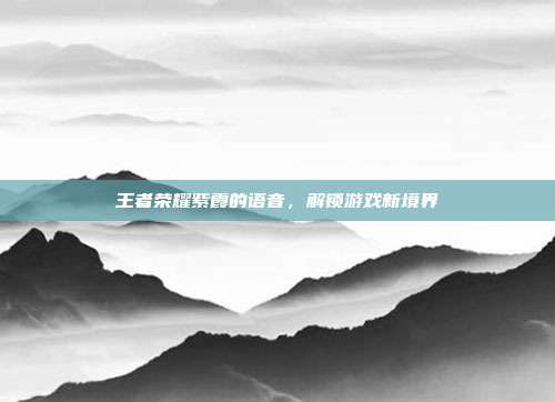 王者荣耀紫霞的语音，解锁游戏新境界
