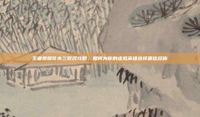 王者荣耀花木兰取名攻略,如何为你的虚拟英雄选择最佳名称
