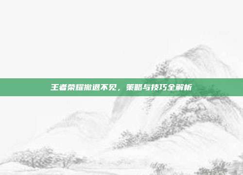 王者荣耀撤退不见，策略与技巧全解析