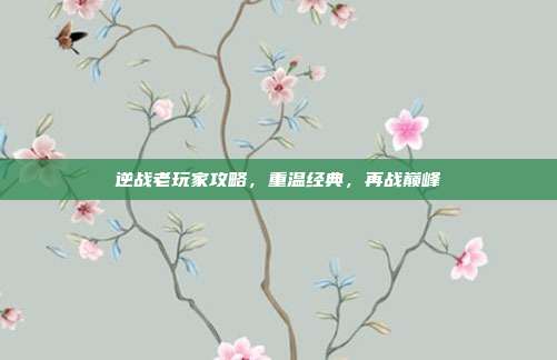 逆战老玩家攻略,重温经典,再战巅峰