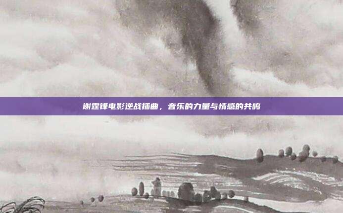 谢霆锋电影逆战插曲，音乐的力量与情感的共鸣