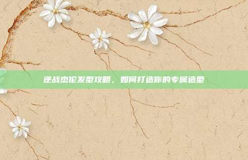 逆战杰伦发型攻略,如何打造你的专属造型
