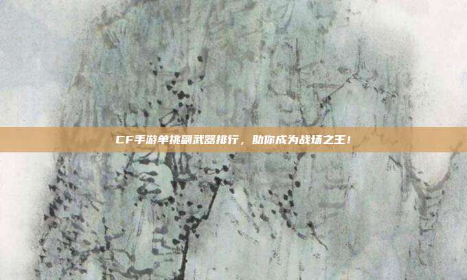 CF手游单挑副武器排行，助你成为战场之王！