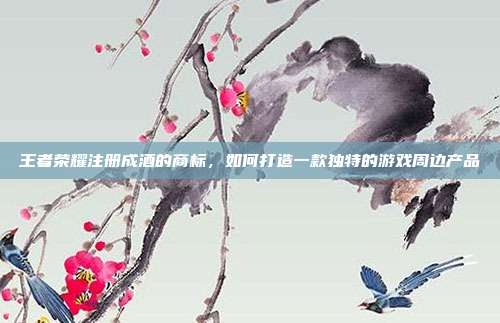 王者荣耀注册成酒的商标，如何打造一款独特的游戏周边产品