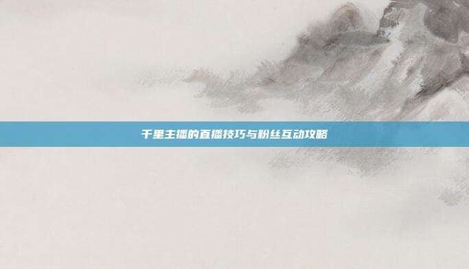 千里主播的直播技巧与粉丝互动攻略