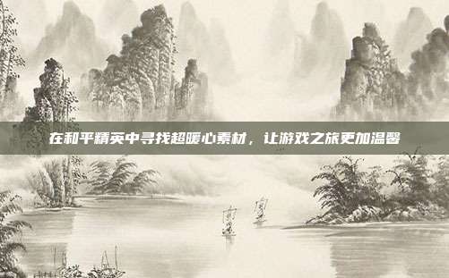 在和平精英中寻找超暖心素材,让游戏之旅更加温馨