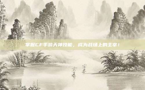 掌握CF手游天神技能,成为战场上的主宰!
