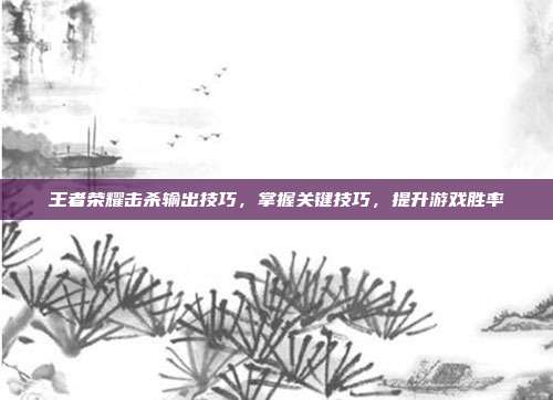 王者荣耀击杀输出技巧,掌握关键技巧,提升游戏胜率