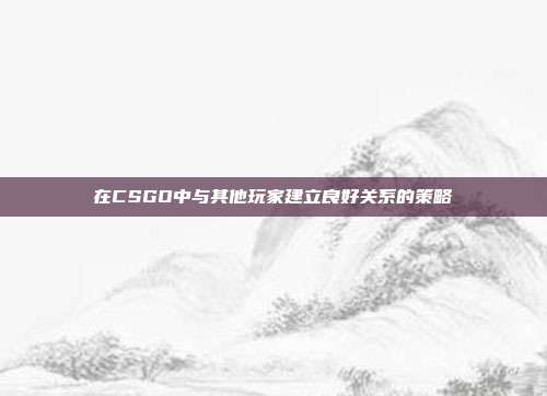 在CSGO中与其他玩家建立良好关系的策略