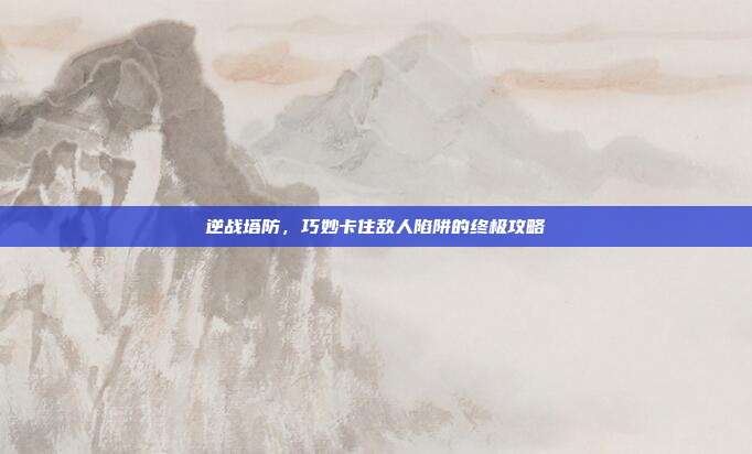 逆战塔防,巧妙卡住敌人陷阱的终极攻略