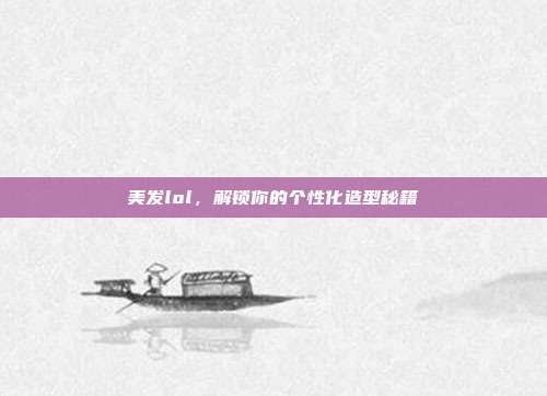 美发lol,解锁你的个性化造型秘籍