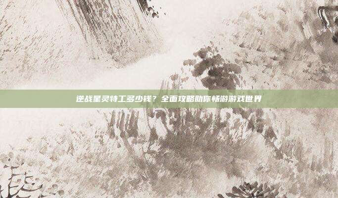 逆战星灵特工多少钱？全面攻略助你畅游游戏世界