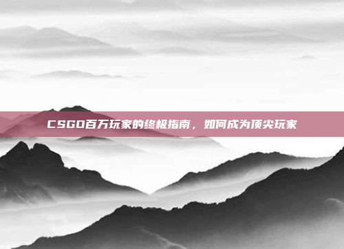 CSGO百万玩家的终极指南,如何成为顶尖玩家