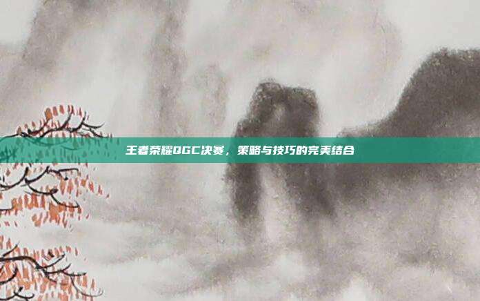 王者荣耀QGC决赛，策略与技巧的完美结合