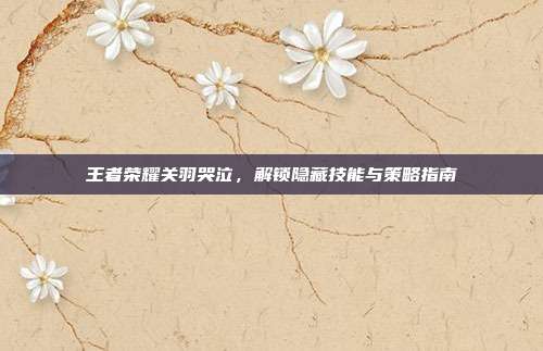 王者荣耀关羽哭泣，解锁隐藏技能与策略指南