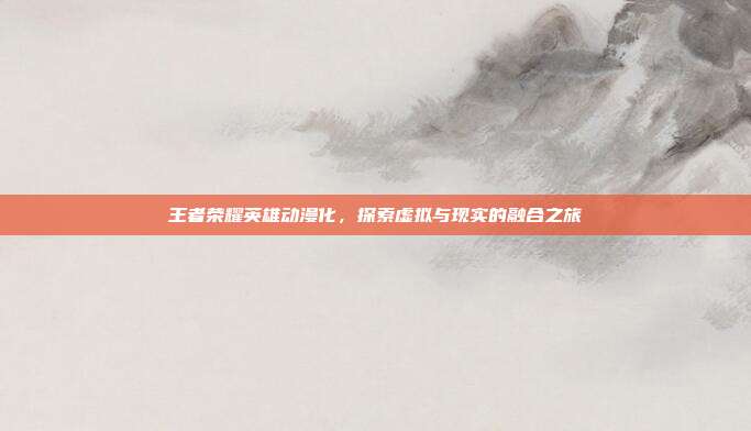 王者荣耀英雄动漫化,探索虚拟与现实的融合之旅