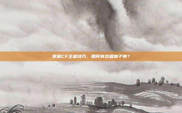 掌握CF王者技巧，如何有效增加子弹？