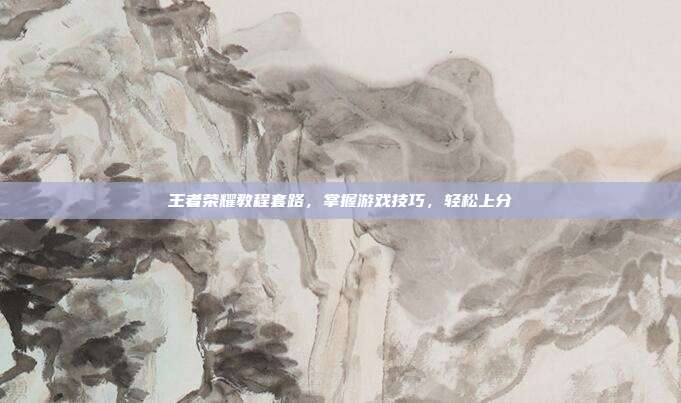 王者荣耀教程套路,掌握游戏技巧,轻松上分